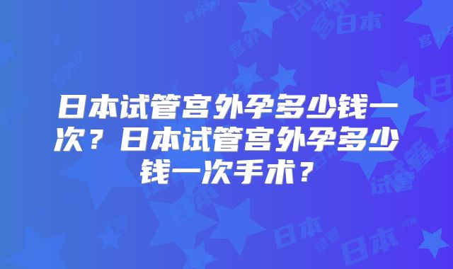 日本试管宫外孕多少钱一次？日本试管宫外孕多少钱一次手术？