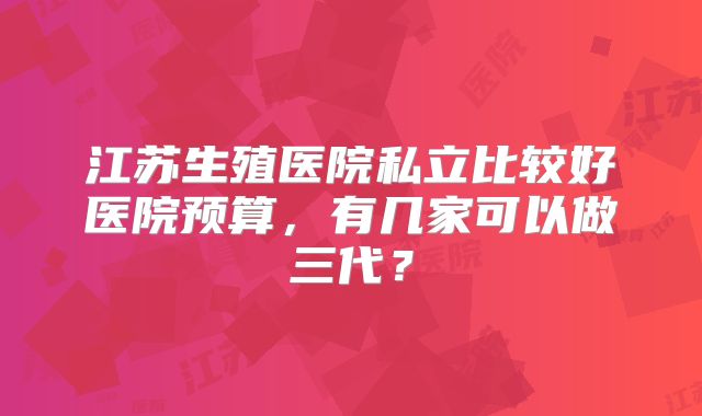 江苏生殖医院私立比较好医院预算，有几家可以做三代？