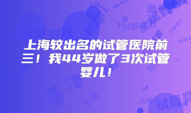 上海较出名的试管医院前三!我44岁做了3次试管婴儿!