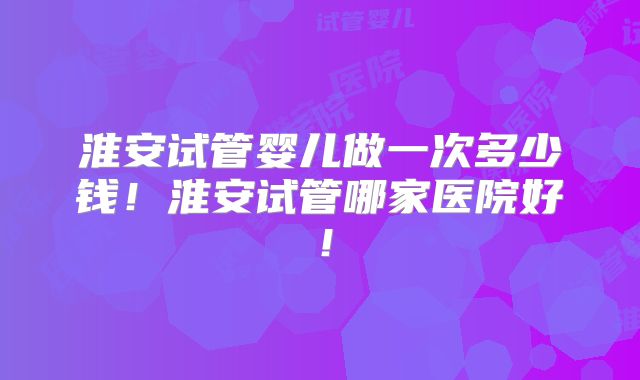 淮安试管婴儿做一次多少钱!淮安试管哪家医院好!