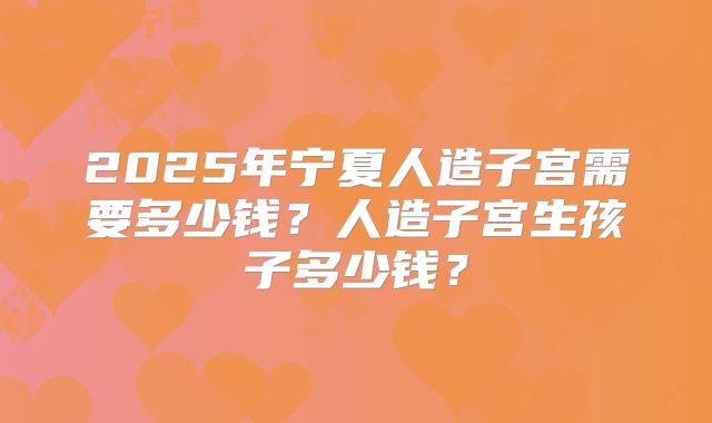 2025年宁夏人造子宫需要多少钱？人造子宫生孩子多少钱？