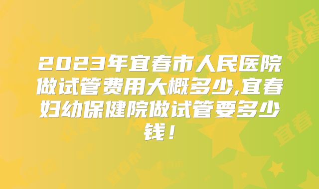 2023年宜春市人民医院做试管费用大概多少,宜春妇幼保健院做试管要多少钱！