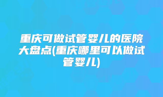 重庆可做试管婴儿的医院大盘点(重庆哪里可以做试管婴儿)