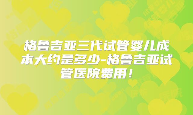 格鲁吉亚三代试管婴儿成本大约是多少-格鲁吉亚试管医院费用!