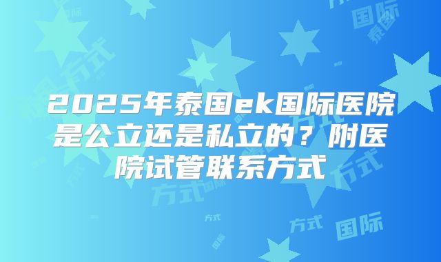 2025年泰国ek国际医院是公立还是私立的?附医院试管联系方式