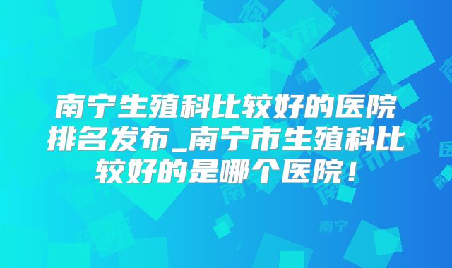 南宁生殖科比较好的医院排名发布_南宁市生殖科比较好的是哪个医院！