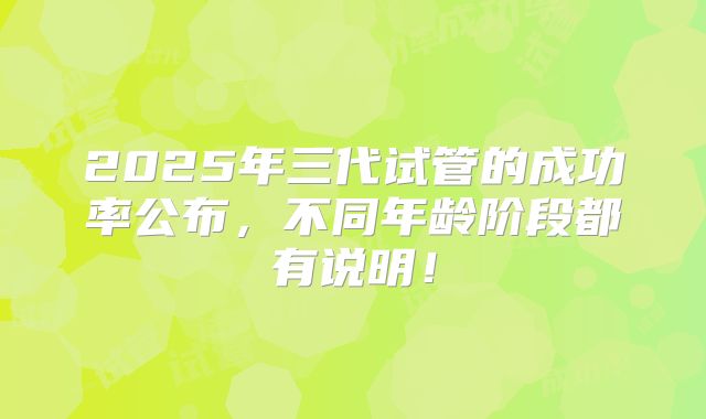 2025年三代试管的成功率公布,不同年龄阶段都有说明!