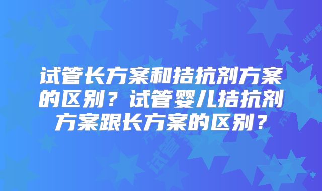 试管长方案和拮抗剂方案的区别?试管婴儿拮抗剂方案跟长方案的区别?