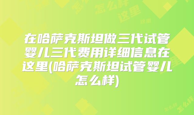 在哈萨克斯坦做三代试管婴儿三代费用详细信息在这里(哈萨克斯坦试管婴儿怎么样)