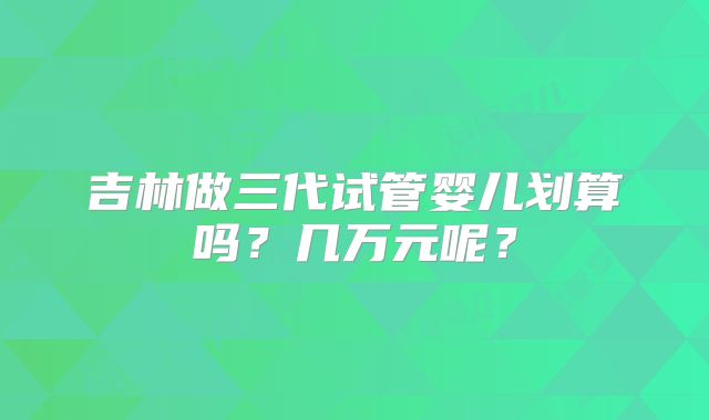 吉林做三代试管婴儿划算吗？几万元呢？
