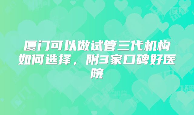 厦门可以做试管三代机构如何选择,附3家口碑好医院