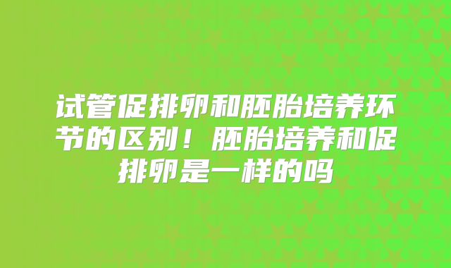 试管促排卵和胚胎培养环节的区别！胚胎培养和促排卵是一样的吗