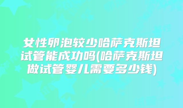 女性卵泡较少哈萨克斯坦试管能成功吗(哈萨克斯坦做试管婴儿需要多少钱)
