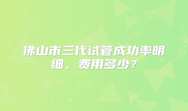 佛山市三代试管成功率明细,费用多少?
