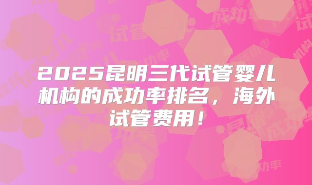2025昆明三代试管婴儿机构的成功率排名,海外试管费用!