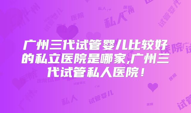 广州三代试管婴儿比较好的私立医院是哪家,广州三代试管私人医院!