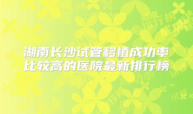 湖南长沙试管移植成功率比较高的医院最新排行榜