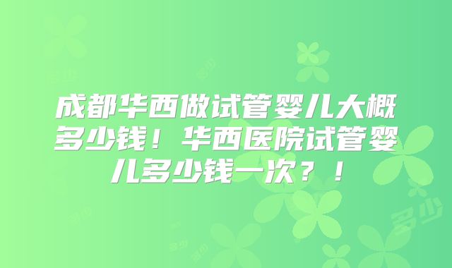 成都华西做试管婴儿大概多少钱！华西医院试管婴儿多少钱一次？！
