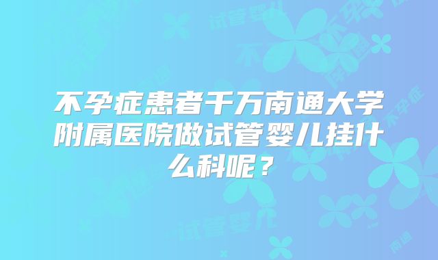 不孕症患者千万南通大学附属医院做试管婴儿挂什么科呢？