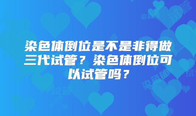 染色体倒位是不是非得做三代试管?染色体倒位可以试管吗?