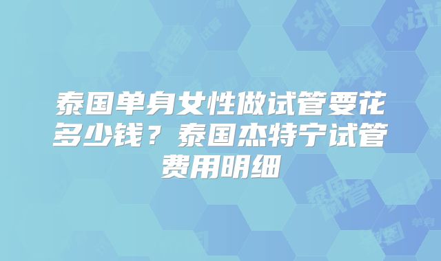 泰国单身女性做试管要花多少钱？泰国杰特宁试管费用明细