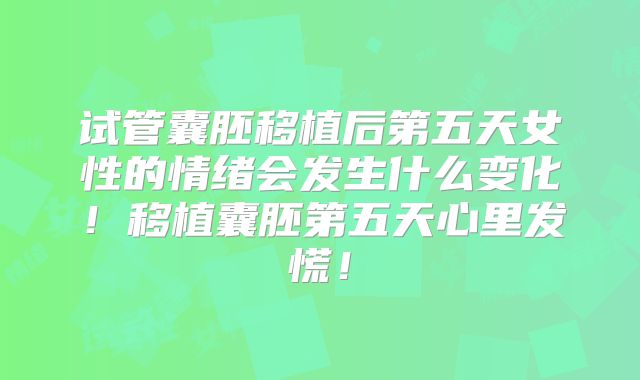 试管囊胚移植后第五天女性的情绪会发生什么变化!移植囊胚第五天心里发慌!