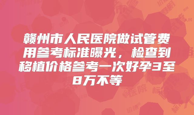 赣州市人民医院做试管费用参考标准曝光,检查到移植价格参考一次好孕3至8万不等
