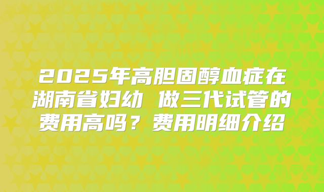 2025年高胆固醇血症在湖南省妇幼 做三代试管的费用高吗?费用明细介绍
