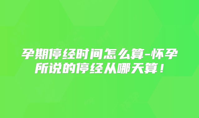 孕期停经时间怎么算-怀孕所说的停经从哪天算!