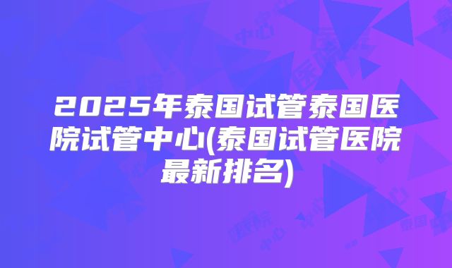2025年泰国试管泰国医院试管中心(泰国试管医院最新排名)