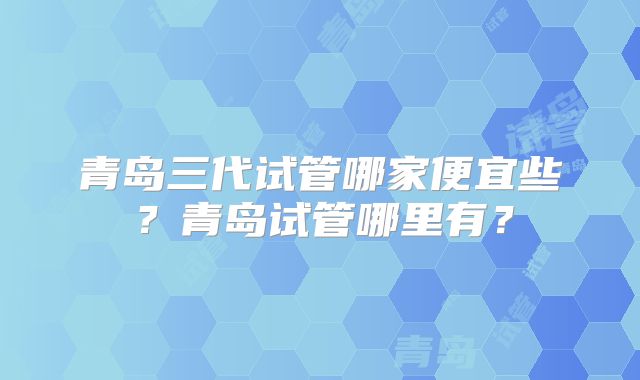 青岛三代试管哪家便宜些?青岛试管哪里有?