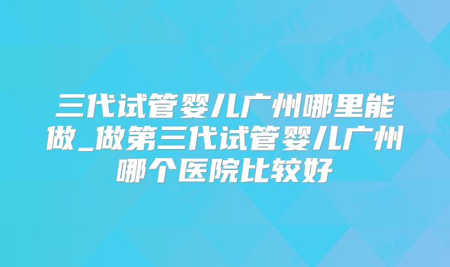 三代试管婴儿广州哪里能做_做第三代试管婴儿广州哪个医院比较好