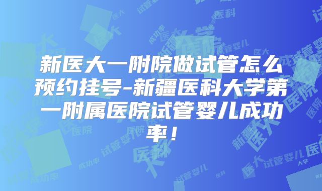新医大一附院做试管怎么预约挂号-新疆医科大学第一附属医院试管婴儿成功率!