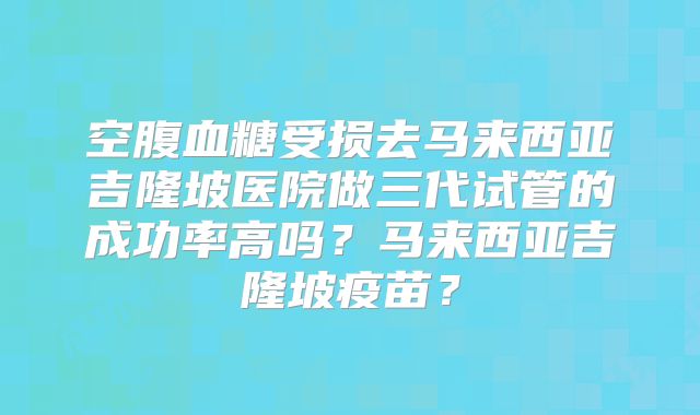 空腹血糖受损去马来西亚吉隆坡医院做三代试管的成功率高吗?马来西亚吉隆坡疫苗?