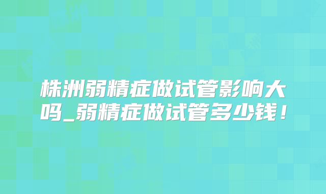 株洲弱精症做试管影响大吗_弱精症做试管多少钱！