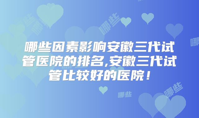 哪些因素影响安徽三代试管医院的排名,安徽三代试管比较好的医院!
