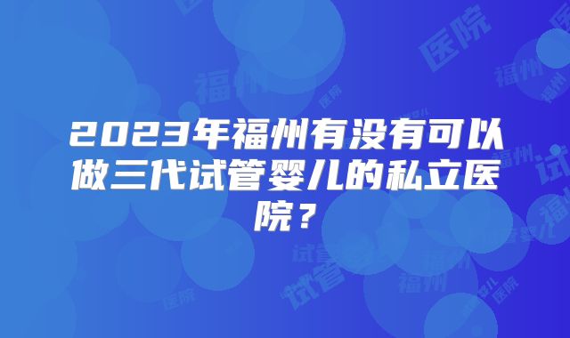 2023年福州有没有可以做三代试管婴儿的私立医院？