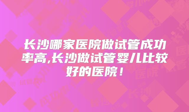 长沙哪家医院做试管成功率高,长沙做试管婴儿比较好的医院！