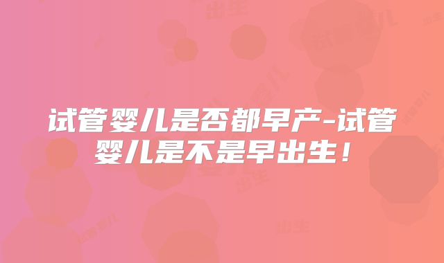 试管婴儿是否都早产-试管婴儿是不是早出生！
