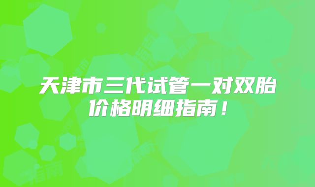 天津市三代试管一对双胎价格明细指南！