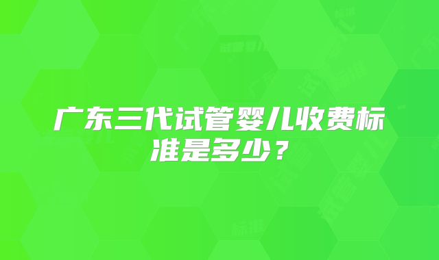 广东三代试管婴儿收费标准是多少？