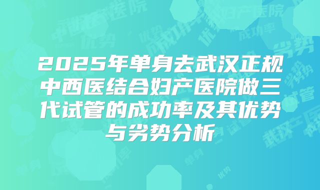 2025年单身去武汉正规中西医结合妇产医院做三代试管的成功率及其优势与劣势分析