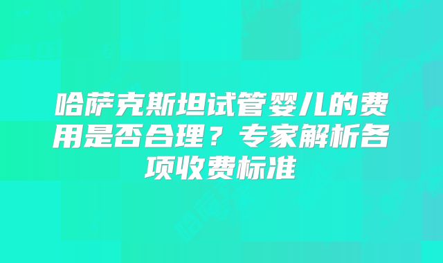 哈萨克斯坦试管婴儿的费用是否合理？专家解析各项收费标准