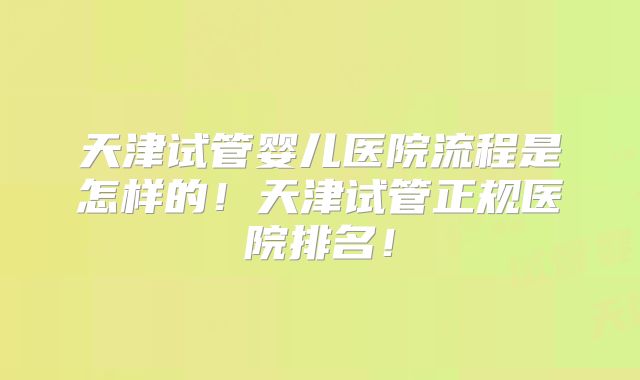 天津试管婴儿医院流程是怎样的!天津试管正规医院排名!