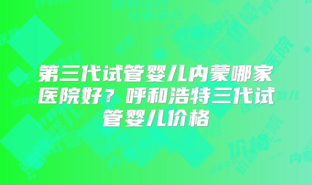 第三代试管婴儿内蒙哪家医院好?呼和浩特三代试管婴儿价格