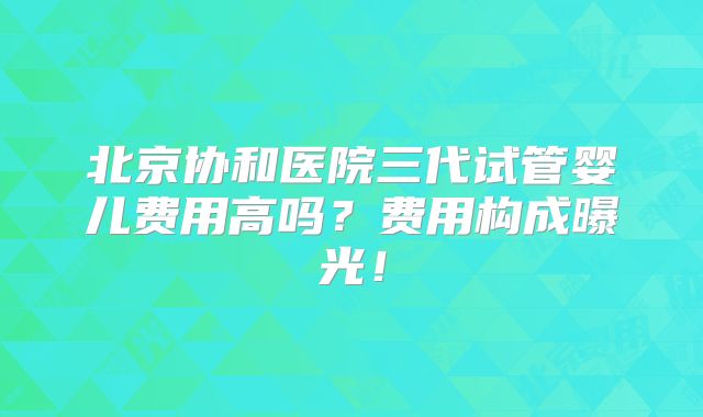 北京协和医院三代试管婴儿费用高吗？费用构成曝光！