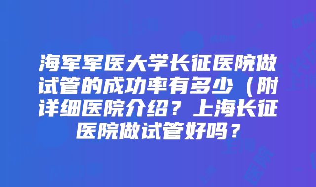 海军军医大学长征医院做试管的成功率有多少(附详细医院介绍?上海长征医院做试管好吗?
