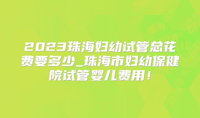 2023珠海妇幼试管总花费要多少_珠海市妇幼保健院试管婴儿费用!
