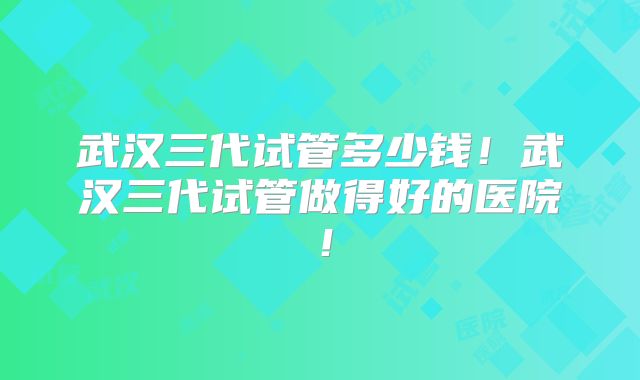 武汉三代试管多少钱！武汉三代试管做得好的医院！