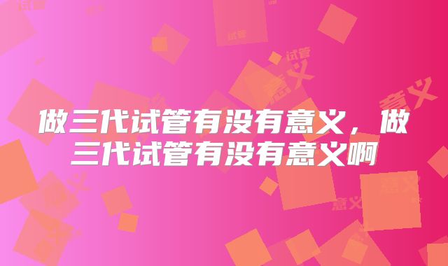 做三代试管有没有意义,做三代试管有没有意义啊